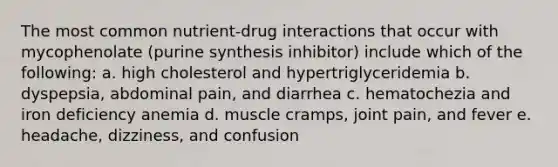 The most common nutrient-drug interactions that occur with mycophenolate (purine synthesis inhibitor) include which of the following: a. high cholesterol and hypertriglyceridemia b. dyspepsia, abdominal pain, and diarrhea c. hematochezia and iron deficiency anemia d. muscle cramps, joint pain, and fever e. headache, dizziness, and confusion