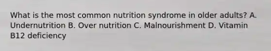 What is the most common nutrition syndrome in older adults? A. Undernutrition B. Over nutrition C. Malnourishment D. Vitamin B12 deficiency