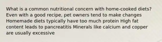 What is a common nutritional concern with home-cooked diets? Even with a good recipe, pet owners tend to make changes Homemade diets typically have too much protein High fat content leads to pancreatitis Minerals like calcium and copper are usually excessive