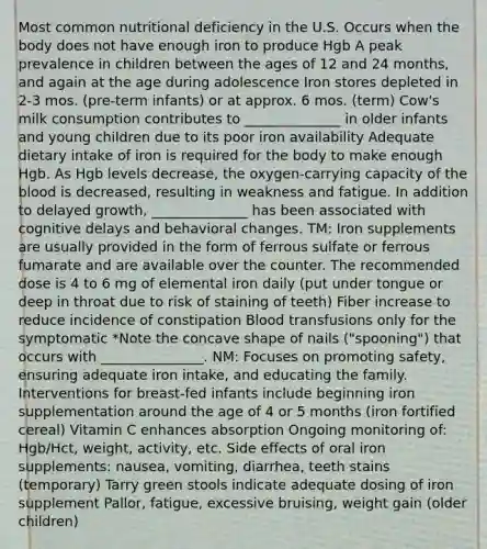 Most common nutritional deficiency in the U.S. Occurs when the body does not have enough iron to produce Hgb A peak prevalence in children between the ages of 12 and 24 months, and again at the age during adolescence Iron stores depleted in 2-3 mos. (pre-term infants) or at approx. 6 mos. (term) Cow's milk consumption contributes to ______________ in older infants and young children due to its poor iron availability Adequate dietary intake of iron is required for the body to make enough Hgb. As Hgb levels decrease, the oxygen-carrying capacity of the blood is decreased, resulting in weakness and fatigue. In addition to delayed growth, ______________ has been associated with cognitive delays and behavioral changes. TM: Iron supplements are usually provided in the form of ferrous sulfate or ferrous fumarate and are available over the counter. The recommended dose is 4 to 6 mg of elemental iron daily (put under tongue or deep in throat due to risk of staining of teeth) Fiber increase to reduce incidence of constipation Blood transfusions only for the symptomatic *Note the concave shape of nails ("spooning") that occurs with _______________. NM: Focuses on promoting safety, ensuring adequate iron intake, and educating the family. Interventions for breast-fed infants include beginning iron supplementation around the age of 4 or 5 months (iron fortified cereal) Vitamin C enhances absorption Ongoing monitoring of: Hgb/Hct, weight, activity, etc. Side effects of oral iron supplements: nausea, vomiting, diarrhea, teeth stains (temporary) Tarry green stools indicate adequate dosing of iron supplement Pallor, fatigue, excessive bruising, weight gain (older children)