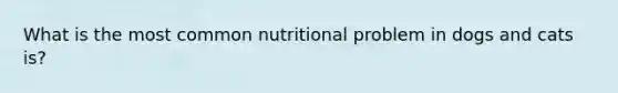 What is the most common nutritional problem in dogs and cats is?