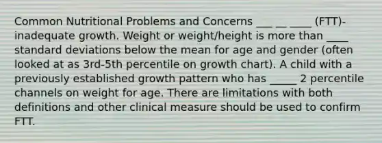 Common Nutritional Problems and Concerns ___ __ ____ (FTT)- inadequate growth. Weight or weight/height is more than ____ standard deviations below the mean for age and gender (often looked at as 3rd-5th percentile on growth chart). A child with a previously established growth pattern who has _____ 2 percentile channels on weight for age. There are limitations with both definitions and other clinical measure should be used to confirm FTT.