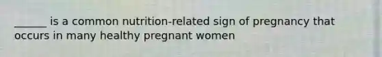 ______ is a common nutrition-related sign of pregnancy that occurs in many healthy pregnant women