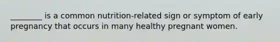 ________ is a common nutrition-related sign or symptom of early pregnancy that occurs in many healthy pregnant women.
