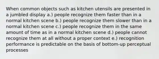 When common objects such as kitchen utensils are presented in a jumbled display a.) people recognize them faster than in a normal kitchen scene b.) people recognize them slower than in a normal kitchen scene c.) people recognize them in the same amount of time as in a normal kitchen scene d.) people cannot recognize them at all without a proper context e.) recognition performance is predictable on the basis of bottom-up perceptual processes