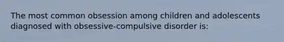 The most common obsession among children and adolescents diagnosed with obsessive-compulsive disorder is: