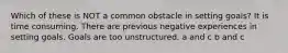 Which of these is NOT a common obstacle in setting goals? It is time consuming. There are previous negative experiences in setting goals. Goals are too unstructured. a and c b and c