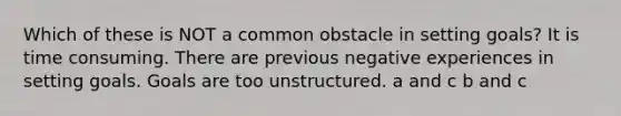 Which of these is NOT a common obstacle in setting goals? It is time consuming. There are previous negative experiences in setting goals. Goals are too unstructured. a and c b and c