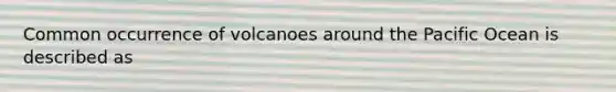 Common occurrence of volcanoes around the Pacific Ocean is described as