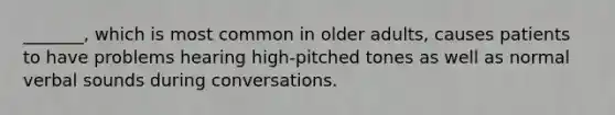 _______, which is most common in older adults, causes patients to have problems hearing high-pitched tones as well as normal verbal sounds during conversations.