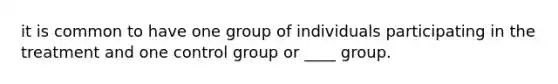 it is common to have one group of individuals participating in the treatment and one control group or ____ group.