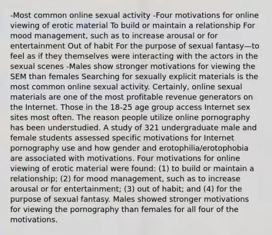 -Most common online sexual activity -Four motivations for online viewing of erotic material To build or maintain a relationship For mood management, such as to increase arousal or for entertainment Out of habit For the purpose of sexual fantasy—to feel as if they themselves were interacting with the actors in the sexual scenes -Males show stronger motivations for viewing the SEM than females Searching for sexually explicit materials is the most common online sexual activity. Certainly, online sexual materials are one of the most profitable revenue generators on the Internet. Those in the 18-25 age group access Internet sex sites most often. The reason people utilize online pornography has been understudied. A study of 321 undergraduate male and female students assessed specific motivations for Internet pornography use and how gender and erotophilia/erotophobia are associated with motivations. Four motivations for online viewing of erotic material were found: (1) to build or maintain a relationship; (2) for mood management, such as to increase arousal or for entertainment; (3) out of habit; and (4) for the purpose of sexual fantasy. Males showed stronger motivations for viewing the pornography than females for all four of the motivations.