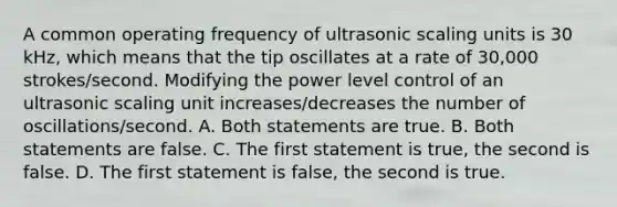 A common operating frequency of ultrasonic scaling units is 30 kHz, which means that the tip oscillates at a rate of 30,000 strokes/second. Modifying the power level control of an ultrasonic scaling unit increases/decreases the number of oscillations/second. A. Both statements are true. B. Both statements are false. C. The first statement is true, the second is false. D. The first statement is false, the second is true.