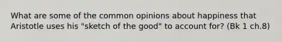 What are some of the common opinions about happiness that Aristotle uses his "sketch of the good" to account for? (Bk 1 ch.8)