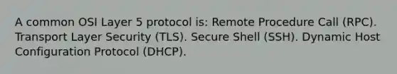 A common OSI Layer 5 protocol is: Remote Procedure Call (RPC). Transport Layer Security (TLS). Secure Shell (SSH). Dynamic Host Configuration Protocol (DHCP).