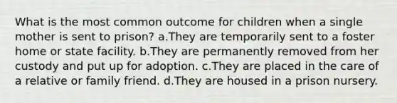 What is the most common outcome for children when a single mother is sent to prison? a.They are temporarily sent to a foster home or state facility. b.They are permanently removed from her custody and put up for adoption. c.They are placed in the care of a relative or family friend. d.They are housed in a prison nursery.