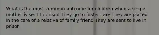 What is the most common outcome for children when a single mother is sent to prison They go to foster care They are placed in the care of a relative of family friend They are sent to live in prison