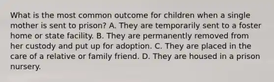 What is the most common outcome for children when a single mother is sent to prison? A. They are temporarily sent to a foster home or state facility. B. They are permanently removed from her custody and put up for adoption. C. They are placed in the care of a relative or family friend. D. They are housed in a prison nursery.