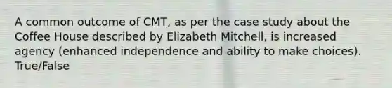 A common outcome of CMT, as per the case study about the Coffee House described by Elizabeth Mitchell, is increased agency (enhanced independence and ability to make choices). True/False