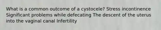 What is a common outcome of a cystocele? Stress incontinence Significant problems while defecating The descent of the uterus into the vaginal canal Infertility