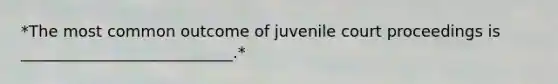 *The most common outcome of juvenile court proceedings is ___________________________.*