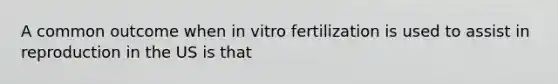 A common outcome when in vitro fertilization is used to assist in reproduction in the US is that