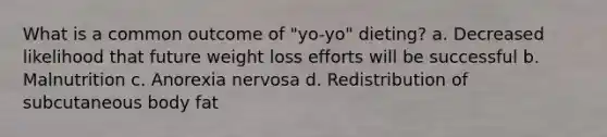 What is a common outcome of "yo-yo" dieting? a. Decreased likelihood that future weight loss efforts will be successful b. Malnutrition c. Anorexia nervosa d. Redistribution of subcutaneous body fat