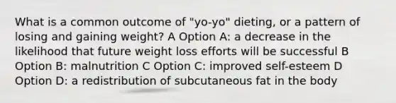 What is a common outcome of "yo-yo" dieting, or a pattern of losing and gaining weight? A Option A: a decrease in the likelihood that future weight loss efforts will be successful B Option B: malnutrition C Option C: improved self-esteem D Option D: a redistribution of subcutaneous fat in the body