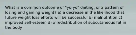 What is a common outcome of "yo-yo" dieting, or a pattern of losing and gaining weight? a) a decrease in the likelihood that future weight loss efforts will be successful b) malnutrition c) improved self-esteem d) a redistribution of subcutaneous fat in the body