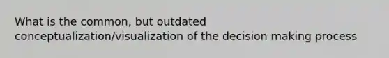 What is the common, but outdated conceptualization/visualization of the decision making process