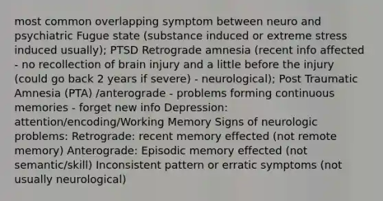 most common overlapping symptom between neuro and psychiatric Fugue state (substance induced or extreme stress induced usually); PTSD Retrograde amnesia (recent info affected - no recollection of brain injury and a little before the injury (could go back 2 years if severe) - neurological); Post Traumatic Amnesia (PTA) /anterograde - problems forming continuous memories - forget new info Depression: attention/encoding/Working Memory Signs of neurologic problems: Retrograde: recent memory effected (not remote memory) Anterograde: Episodic memory effected (not semantic/skill) Inconsistent pattern or erratic symptoms (not usually neurological)