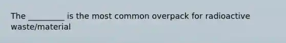 The _________ is the most common overpack for radioactive waste/material