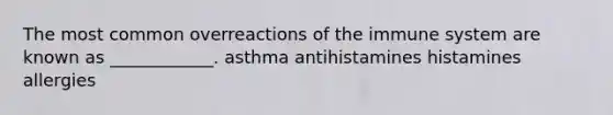 The most common overreactions of the immune system are known as ____________. asthma antihistamines histamines allergies