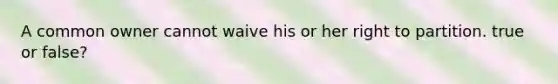 A common owner cannot waive his or her right to partition. true or false?