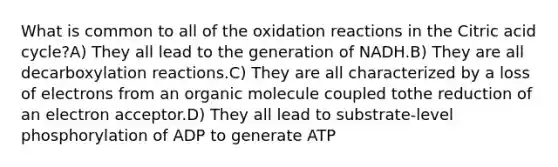 What is common to all of the oxidation reactions in the Citric acid cycle?A) They all lead to the generation of NADH.B) They are all decarboxylation reactions.C) They are all characterized by a loss of electrons from an organic molecule coupled tothe reduction of an electron acceptor.D) They all lead to substrate-level phosphorylation of ADP to generate ATP