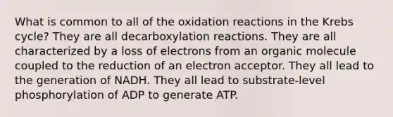 What is common to all of the oxidation reactions in the Krebs cycle? They are all decarboxylation reactions. They are all characterized by a loss of electrons from an organic molecule coupled to the reduction of an electron acceptor. They all lead to the generation of NADH. They all lead to substrate-level phosphorylation of ADP to generate ATP.