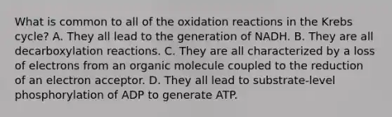 What is common to all of the oxidation reactions in the Krebs cycle? A. They all lead to the generation of NADH. B. They are all decarboxylation reactions. C. They are all characterized by a loss of electrons from an organic molecule coupled to the reduction of an electron acceptor. D. They all lead to substrate-level phosphorylation of ADP to generate ATP.