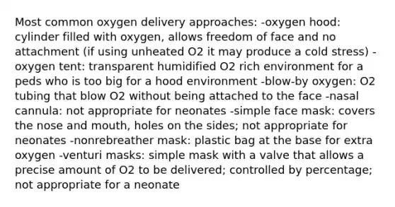 Most common oxygen delivery approaches: -oxygen hood: cylinder filled with oxygen, allows freedom of face and no attachment (if using unheated O2 it may produce a cold stress) -oxygen tent: transparent humidified O2 rich environment for a peds who is too big for a hood environment -blow-by oxygen: O2 tubing that blow O2 without being attached to the face -nasal cannula: not appropriate for neonates -simple face mask: covers the nose and mouth, holes on the sides; not appropriate for neonates -nonrebreather mask: plastic bag at the base for extra oxygen -venturi masks: simple mask with a valve that allows a precise amount of O2 to be delivered; controlled by percentage; not appropriate for a neonate