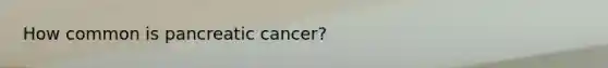 How common is pancreatic cancer?