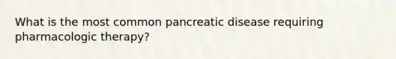 What is the most common pancreatic disease requiring pharmacologic therapy?