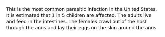 This is the most common parasitic infection in the United States. It is estimated that 1 in 5 children are affected. The adults live and feed in the intestines. The females crawl out of the host through the anus and lay their eggs on the skin around the anus.