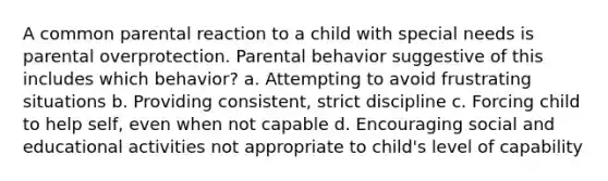 A common parental reaction to a child with special needs is parental overprotection. Parental behavior suggestive of this includes which behavior? a. Attempting to avoid frustrating situations b. Providing consistent, strict discipline c. Forcing child to help self, even when not capable d. Encouraging social and educational activities not appropriate to child's level of capability