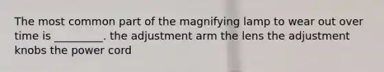 The most common part of the magnifying lamp to wear out over time is _________. the adjustment arm the lens the adjustment knobs the power cord