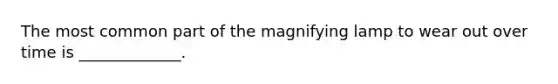 The most common part of the magnifying lamp to wear out over time is _____________.