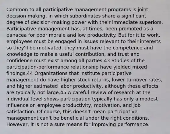 Common to all participative management programs is joint decision making, in which subordinates share a significant degree of decision-making power with their immediate superiors. Participative management has, at times, been promoted as a panacea for poor morale and low productivity. But for it to work, employees must be engaged in issues relevant to their interests so they'll be motivated, they must have the competence and knowledge to make a useful contribution, and trust and confidence must exist among all parties.43 Studies of the participation-performance relationship have yielded mixed findings.44 Organizations that institute participative management do have higher stock returns, lower turnover rates, and higher estimated labor productivity, although these effects are typically not large.45 A careful review of research at the individual level shows participation typically has only a modest influence on employee productivity, motivation, and job satisfaction. Of course, this doesn't mean participative management can't be beneficial under the right conditions. However, it is not a sure means for improving performance.