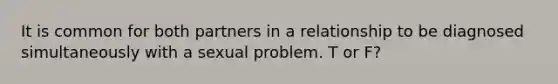 It is common for both partners in a relationship to be diagnosed simultaneously with a sexual problem. T or F?