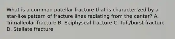 What is a common patellar fracture that is characterized by a star-like pattern of fracture lines radiating from the center? A. Trimalleolar fracture B. Epiphyseal fracture C. Tuft/burst fracture D. Stellate fracture