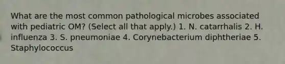 What are the most common pathological microbes associated with pediatric OM? (Select all that apply.) 1. N. catarrhalis 2. H. influenza 3. S. pneumoniae 4. Corynebacterium diphtheriae 5. Staphylococcus