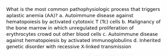 What is the most common pathophysiologic process that triggers aplastic anemia (AA)? a. Autoimmune disease against hematopoiesis by activated cytotoxic T (Tc) cells b. Malignancy of the bone marrow in which unregulated proliferation of erythrocytes crowd out other blood cells c. Autoimmune disease against hematopoiesis by activated immunoglobulins d. Inherited genetic disorder with recessive X-linked transmission