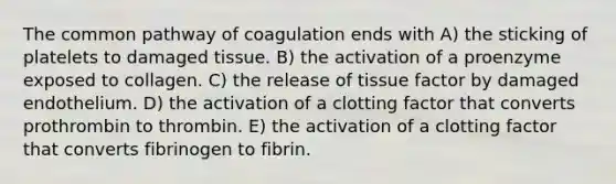 The common pathway of coagulation ends with A) the sticking of platelets to damaged tissue. B) the activation of a proenzyme exposed to collagen. C) the release of tissue factor by damaged endothelium. D) the activation of a clotting factor that converts prothrombin to thrombin. E) the activation of a clotting factor that converts fibrinogen to fibrin.